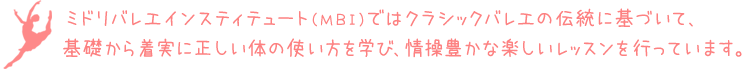 ミドリバレエインスティテュート(MBI)ではクラシックバレエの伝統に基づいて、基礎から着実に正しい体の使い方を学び、情操豊かな楽しいレッスンを行っています。